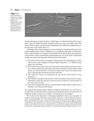 22    Chapter 1 I Introduction

FIGURE 1.19
Cross-sectional
image of a seismic
model. The arrow
points to a
hydrocarbon (oil
and/or gas) trap.
(Courtesy of
Dr. Curtis Ober,
Sandia National
Laboratories.)




                     Seismic interpreters look for these “bright spots” to find oil and gas. The layers
                     above also are bright, but their brightness does not vary as strongly across the
                     layers. Many seismic reconstruction algorithms have difficulty imaging this tar-
                     get because of the faults above it.
                        Although ultrasound imaging is used routinely in manufacturing, the best
                     known applications of this technique are in medicine, especially in obstetrics,
                     where unborn babies are imaged to determine the health of their development.
                     A byproduct of this examination is determining the sex of the baby. Ultrasound
                     images are generated using the following basic procedure:
                      1. The ultrasound system (a computer, ultrasound probe consisting of a source
                         and receiver, and a display) transmits high-frequency (1 to 5 MHz) sound
                         pulses into the body.
                      2. The sound waves travel into the body and hit a boundary between tissues
                         (e.g., between fluid and soft tissue, soft tissue and bone). Some of the sound
                         waves are reflected back to the probe, while some travel on further until
                         they reach another boundary and get reflected.
                      3. The reflected waves are picked up by the probe and relayed to the
                         computer.
                      4. The machine calculates the distance from the probe to the tissue or organ
                         boundaries using the speed of sound in tissue (1540 m s) and the time of
                         the each echo’s return.
                      5. The system displays the distances and intensities of the echoes on the screen,
                         forming a two-dimensional image.
                     In a typical ultrasound image, millions of pulses and echoes are sent and re-
                     ceived each second. The probe can be moved along the surface of the body and
                     angled to obtain various views. Figure 1.20 shows several examples.
                        We continue the discussion on imaging modalities with some examples of
                     electron microscopy. Electron microscopes function as their optical counter-
                     parts, except that they use a focused beam of electrons instead of light to image
                     a specimen. The operation of electron microscopes involves the following basic
                     steps: A stream of electrons is produced by an electron source and accelerated
                     toward the specimen using a positive electrical potential. This stream is con-
 
