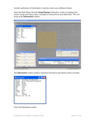CCDStack Basic Image Processing Tutorial Page 11 of 55
Another useful piece of information is statistics about your calibration frames.
Select the Dark Master from the ImageManager dialog box so that it is displayed on
screen. Using your mouse, draw a rectangle at some point on your dark frame. This will
bring up the Information window:
The Information window displays important information and statistics about your data:
Close the Information window.
 