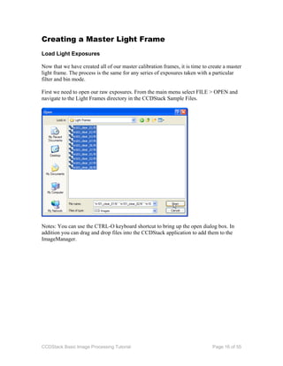 CCDStack Basic Image Processing Tutorial Page 16 of 55
Creating a Master Light Frame
Load Light Exposures
Now that we have created all of our master calibration frames, it is time to create a master
light frame. The process is the same for any series of exposures taken with a particular
filter and bin mode.
First we need to open our raw exposures. From the main menu select FILE > OPEN and
navigate to the Light Frames directory in the CCDStack Sample Files.
Notes: You can use the CTRL-O keyboard shortcut to bring up the open dialog box. In
addition you can drag and drop files into the CCDStack application to add them to the
ImageManager.
 