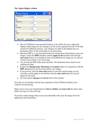 CCDStack Basic Image Processing Tutorial Page 19 of 55
The Adjust Display window
• One of CCDStacks more powerful features is the ability for you to adjust the
display of the image you are looking at on the screen separate from the 32 bit data
stored in CCDStacks memory. Any changes we make to the display have no
permanent effect on the actual data we are processing.
• Dynamic DDP is a very powerful feature for seeing more information in your raw
images. Check the DDP checkbox and the apply to all checkbox and click the
auto scale button. Even though we have not calibrated our image yet, we still see
a much more realistic view of our data.
• Try moving the DDP slider back and forth. This determines how much we are
stitching our data.
• Explore the Background, Maximum and Gamma sliders in conjunction with the
DDP adjustment to see how these affect your images.
• If you get lost, click the auto scale button to reset the current image you are
viewing or check apply to all and then click the auto scale button to reset all
images in the stack.
• We will explore sharpen and invert later in this tutorial.
Now that we are familiar with the basic operation of the CCDStack interface, let’s
continue our processing.
Make sure to reset your magnification to Size to window and auto scale the entire stack
before moving on to the next step.
If you have made changes that you are uncomfortable with, clear all images from the
application and reload them.
 