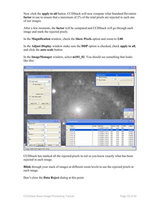 CCDStack Basic Image Processing Tutorial Page 32 of 55
Now click the apply to all button. CCDStack will now compute what Standard Deviation
factor to use to ensure that a maximum of 2% of the total pixels are rejected in each one
of our images.
After a few moments, the factor will be computed and CCDStack will go through each
image and mark the rejected pixels.
In the Magnification window, check the Show Pixels option and zoom to 2.00.
In the Adjust Display window make sure the DDP option is checked, check apply to all,
and click the auto scale button.
In the ImageManager window, select m101_02. You should see something that looks
like this:
CCDStack has marked all the rejected pixels in red so you know exactly what has been
rejected in each image.
Blink through your stack of images at different zoom levels to see the rejected pixels in
each image.
Don’t close the Data Reject dialog at this point.
 