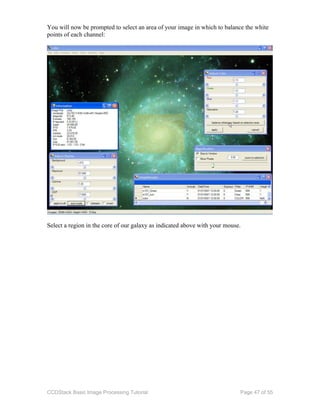 CCDStack Basic Image Processing Tutorial Page 47 of 55
You will now be prompted to select an area of your image in which to balance the white
points of each channel:
Select a region in the core of our galaxy as indicated above with your mouse.
 