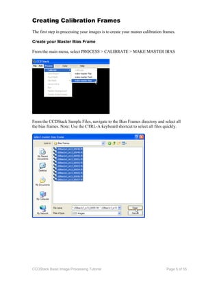 CCDStack Basic Image Processing Tutorial Page 5 of 55
Creating Calibration Frames
The first step in processing your images is to create your master calibration frames.
Create your Master Bias Frame
From the main menu, select PROCESS > CALIBRATE > MAKE MASTER BIAS
From the CCDStack Sample Files, navigate to the Bias Frames directory and select all
the bias frames. Note: Use the CTRL-A keyboard shortcut to select all files quickly.
 