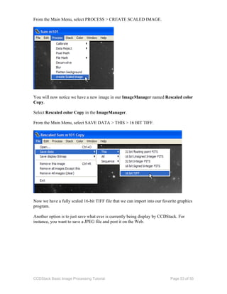 CCDStack Basic Image Processing Tutorial Page 53 of 55
From the Main Menu, select PROCESS > CREATE SCALED IMAGE.
You will now notice we have a new image in our ImageManager named Rescaled color
Copy.
Select Rescaled color Copy in the ImageManager.
From the Main Menu, select SAVE DATA > THIS > 16 BIT TIFF.
Now we have a fully scaled 16-bit TIFF file that we can import into our favorite graphics
program.
Another option is to just save what ever is currently being display by CCDStack. For
instance, you want to save a JPEG file and post it on the Web.
 