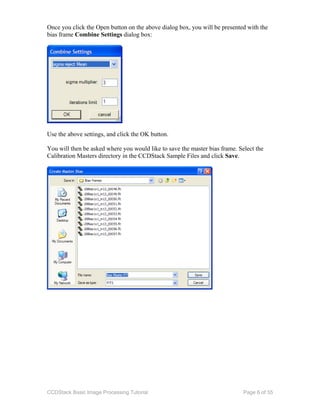 CCDStack Basic Image Processing Tutorial Page 6 of 55
Once you click the Open button on the above dialog box, you will be presented with the
bias frame Combine Settings dialog box:
Use the above settings, and click the OK button.
You will then be asked where you would like to save the master bias frame. Select the
Calibration Masters directory in the CCDStack Sample Files and click Save.
 