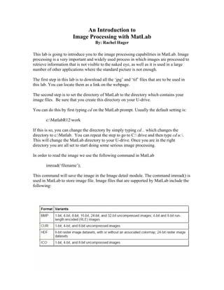 An Introduction to
                        Image Processing with MatLab
                                      By: Rachel Hager

This lab is going to introduce you to the image processing capabilities in MatLab. Image
processing is a very important and widely used process in which images are processed to
retrieve information that is not visible to the naked eye, as well as it is used in a large
number of other applications where the standard picture is not enough.

The first step in this lab is to download all the ‘jpg’ and ‘tif’ files that are to be used in
this lab. You can locate them as a link on the webpage.

The second step is to set the directory of MatLab to the directory which contains your
image files. Be sure that you create this directory on your U-drive.

You can do this by first typing cd on the MatLab prompt. Usually the default setting is:

        c:MatlabR12work

If this is so, you can change the directory by simply typing cd .. which changes the
directory to c:Matlab. You can repeat the step to go to C: drive and then type cd u:.
This will change the MatLab directory to your U-drive. Once you are in the right
directory you are all set to start doing some serious image processing.

In order to read the image we use the following command in MatLab

        imread(‘filename’);

This command will save the image in the Image detail module. The command imread() is
used in MatLab to store image file. Image files that are supported by MatLab include the
following:
 
