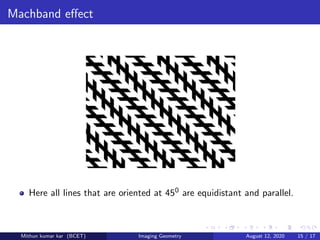 Machband eﬀect
Here all lines that are oriented at 450 are equidistant and parallel.
Mithun kumar kar (BCET) Imaging Geometry August 12, 2020 15 / 17
 