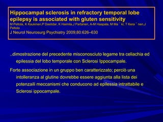 Hippocampal sclerosis in refractory temporal lobe
epilepsy is associated with gluten sensitivity
M Peltola, K Kaukinen,P Dastidar, K Haimila,J Partanen, A-M Haapala, M Ma¨ki, T Kera¨nen,J
Peltola
J Neurol Neurosurg Psychiatry 2009;80:626–630
..dimostrazione del precedente misconosciuto legame tra celiachia ed
epilessia del lobo temporale con Sclerosi Ippocampale.
Forte associazione in un gruppo ben caratterizzato; perciò una
intolleranza al glutine dovrebbe essere aggiunta alla lista dei
potenzaili meccanismi che conducono ad epilessia intrattabile e
Sclerosi ippocampale.
 