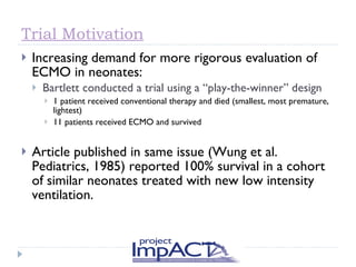 Trial Motivation Increasing demand for more rigorous evaluation of ECMO in neonates: Bartlett conducted a trial using a “play-the-winner” design 1 patient received conventional therapy and died (smallest, most premature, lightest) 11 patients received ECMO and survived Article published in same issue (Wung et al. Pediatrics, 1985) reported 100% survival in a cohort of similar neonates treated with new low intensity ventilation. 