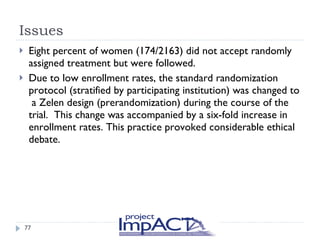 Issues Eight percent of women (174/2163) did not accept randomly assigned treatment but were followed.  Due to low enrollment rates, the standard randomization protocol (stratified by participating institution) was changed to  a Zelen design (prerandomization) during the course of the trial.  This change was accompanied by a six-fold increase in enrollment rates. This practice provoked considerable ethical debate. 