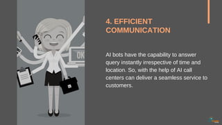 4. EFFICIENT
COMMUNICATION
AI bots have the capability to answer
query instantly irrespective of time and
location. So, with the help of AI call
centers can deliver a seamless service to
customers.
 