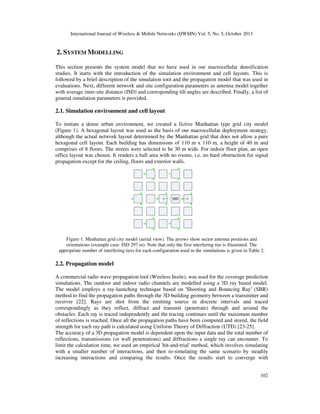 International Journal of Wireless & Mobile Networks (IJWMN) Vol. 5, No. 5, October 2013

2. SYSTEM MODELLING
This section presents the system model that we have used in our macrocellular densification
studies. It starts with the introduction of the simulation environment and cell layouts. This is
followed by a brief description of the simulation tool and the propagation model that was used in
evaluations. Next, different network and site configuration parameters as antenna model together
with average inter-site distance (ISD) and corresponding tilt angles are described. Finally, a list of
general simulation parameters is provided.

2.1. Simulation environment and cell layout
To imitate a dense urban environment, we created a fictive Manhattan type grid city model
(Figure 1). A hexagonal layout was used as the basis of our macrocellular deployment strategy,
although the actual network layout determined by the Manhattan grid that does not allow a pure
hexagonal cell layout. Each building has dimensions of 110 m x 110 m, a height of 40 m and
comprises of 8 floors. The streets were selected to be 30 m wide. For indoor floor plan, an open
office layout was chosen. It renders a hall area with no rooms, i.e. no hard obstruction for signal
propagation except for the ceiling, floors and exterior walls.

Figure 1. Manhattan grid city model (aerial view). The arrows show sector antenna positions and
orientations (example case: ISD 297 m). Note that only the first interfering tier is illustrated. The
appropriate number of interfering tiers for each configuration used in the simulations is given in Table 2.

2.2. Propagation model
A commercial radio wave propagation tool (Wireless Insite), was used for the coverage prediction
simulations. The outdoor and indoor radio channels are modelled using a 3D ray based model.
The model employs a ray-launching technique based on 'Shooting and Bouncing Ray' (SBR)
method to find the propagation paths through the 3D building geometry between a transmitter and
receiver [22]. Rays are shot from the emitting source in discrete intervals and traced
correspondingly as they reflect, diffract and transmit (penetrate) through and around the
obstacles. Each ray is traced independently and the tracing continues until the maximum number
of reflections is reached. Once all the propagation paths have been computed and stored, the field
strength for each ray path is calculated using Uniform Theory of Diffraction (UTD) [23-25].
The accuracy of a 3D propagation model is dependent upon the input data and the total number of
reflections, transmissions (or wall penetrations) and diffractions a single ray can encounter. To
limit the calculation time, we used an empirical 'hit-and-trial' method, which involves simulating
with a smaller number of interactions, and then re-simulating the same scenario by steadily
increasing interactions and comparing the results. Once the results start to converge with
102

 