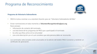 Programa de Reconocimiento
Programa de Voluntario Sobresaliente
• PASS le invita a nominar a su voluntario favorito para ser “Voluntario Sobresaliente del Mes”
• Enviar nominaciones en todo momento a: VolunteerRecognition@sqlpass.org
Favor proveer:
• Información de contacto del nominado,
• una lista breve de los programas de PASS que a participado el nominado
• los años que lleva activo en la comunidad
• una corta descripción por el cual considera que esta persona debe ser reconocida
• Los nominados seleccionados serán anunciados en la edición del boletín PASS Connector y recibirán un
certificado de apreciación.
 