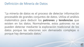 Definición de Minería de Datos
“La minería de datos es el proceso de detectar información
procesable de grandes conjuntos de datos. Utiliza el análisis
matemático para deducir los patrones y tendencias que
existen en los datos. Normalmente, estos patrones no se
pueden detectar mediante la exploración tradicional de los
datos porque las relaciones son demasiado complejas o
porque hay demasiado datos.”
4
 