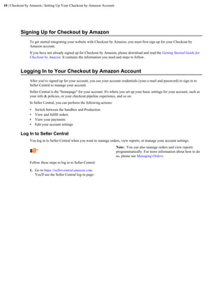 10 | Checkout by Amazon | Setting Up Your Checkout by Amazon Account




          Signing Up for Checkout by Amazon
                To get started integrating your website with Checkout by Amazon, you must first sign up for your Checkout by
                Amazon account.
                If you have not already signed up for Checkout by Amazon, please download and read the Getting Started Guide for
                Checkout by Amazon. It contains the information you need and steps to follow.


          Logging In to Your Checkout by Amazon Account
                After you've signed up for your account, you use your account credentials (your e-mail and password) to sign in to
                Seller Central to manage your account.
                Seller Central is the "homepage" for your account. It's where you set up your basic settings for your account, such as
                your info & policies, or your checkout pipeline experience, and so on.
                In Seller Central, you can perform the following actions:
                •   Switch between the Sandbox and Production
                •   View and fulfill orders
                •   View your payments
                •   Edit your account settings

          Log In to Seller Central
                You log in to Seller Central when you want to manage orders, view reports, or manage your account settings.
                                                                            Note: You can also manage orders and view reports
                                                                            programmatically. For more information about how to do
                                                                            so, please see Managing Orders.
                Follow these steps to log in to Seller Central:

                1. Go to https://sellercentral.amazon.com.
                   You'll see the Seller Central log-in page:
 