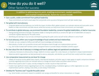 54
How do you do it well?
Other factors for success
• Gain a public, visible commitment from political leadership
- These commitments are hard to back away from and provide some assurance that government will take needed steps
• Pair global with local advocacy
- Using both global and local advocacy can fortify the impact of either effort; global outreach can motivate national and local public sector
leaders to make commitments and take stances, while local activity can help ensure those commitments are meaningful
• To contribute to global advocacy, use prominent foundation leadership, convene the global stakeholders, or lead an issue area
- Having existing prominence through a foundation leader or having the authority to convene the right set of stakeholders are ways to
contribute to global advocacy for the public sector
- Identifying and owning an issue can also contribute to guiding the public sector, but will not be sufficient in and of itself
• For local advocacy, either use or acquire knowledge of local context and local relationships
- A funder can use a network of offices and staff with local knowledge and relationships
- Alternatively, a funder can successfully connect with local government through core implementation partners
- E.g., One funder funded staff members within local governments to provide deeply embedded, tailored support
• Be clear about the role of advocacy in strategy and how to address legal and operational considerations
- Is advocacy necessary to achieve policy change, helpful to increase support for a new measure, or important to shape implementation?
- Determine which organizations are best positioned to serve as advocates, and whether you will fund them and/or build their capacity
• Use comparative measurement as one lever for change
- Indexes of issues by country, global status reports, international standards, and other ways to make apples-to-apples comparisons between
countries regarding social issues can motivate nations to change and show funders and others where to focus
- Where these systems aren’t in place, one key strategy for a funder may be to help build them
- Funders have significant choices regarding how to do this, including funding a multilateral agency or other organization as a core
implementation partner, creating a new entity, or even doing it themselves
• Develop the “business case” to guide the public sector
- E.g., Some funders commission research to establish cost savings and benefits for certain interventions or changes
2
In addition to addressing entry point, enabling environment, needed capabilities,
and uncertain timeline/results, factors for success include:
 