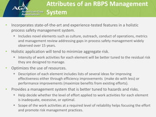 • Incorporates state-of-the-art and experience-tested features in a holistic
process safety management system.
 Includes novel elements such as culture, outreach, conduct of operations, metrics
and management review addressing gaps in process safety management widely
observed over 15 years.
• Holistic application will tend to minimize aggregate risk.
 Intensity of work activities for each element will be better tuned to the residual risk
they are designed to manage.
• Optimizes the use of resources.
 Description of each element includes lists of several ideas for improving
effectiveness either through efficiency improvements (make do with less) or
performance improvements (maximize benefits from existing efforts).
• Provides a management system that is better tuned to hazards and risks.
 Help decide whether the level of effort applied to work activities for each element
is inadequate, excessive, or optimal.
 Scope of the work activities at a required level of reliability helps focusing the effort
and promote risk management practices.
Attributes of an RBPS Management
System
 