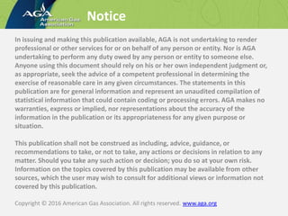 Notice
In issuing and making this publication available, AGA is not undertaking to render
professional or other services for or on behalf of any person or entity. Nor is AGA
undertaking to perform any duty owed by any person or entity to someone else.
Anyone using this document should rely on his or her own independent judgment or,
as appropriate, seek the advice of a competent professional in determining the
exercise of reasonable care in any given circumstances. The statements in this
publication are for general information and represent an unaudited compilation of
statistical information that could contain coding or processing errors. AGA makes no
warranties, express or implied, nor representations about the accuracy of the
information in the publication or its appropriateness for any given purpose or
situation.
This publication shall not be construed as including, advice, guidance, or
recommendations to take, or not to take, any actions or decisions in relation to any
matter. Should you take any such action or decision; you do so at your own risk.
Information on the topics covered by this publication may be available from other
sources, which the user may wish to consult for additional views or information not
covered by this publication.
Copyright © 2016 American Gas Association. All rights reserved. www.aga.org
 
