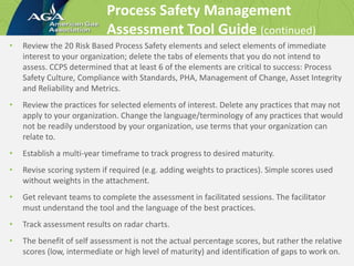 Process Safety Management
Assessment Tool Guide (continued)
• Review the 20 Risk Based Process Safety elements and select elements of immediate
interest to your organization; delete the tabs of elements that you do not intend to
assess. CCPS determined that at least 6 of the elements are critical to success: Process
Safety Culture, Compliance with Standards, PHA, Management of Change, Asset Integrity
and Reliability and Metrics.
• Review the practices for selected elements of interest. Delete any practices that may not
apply to your organization. Change the language/terminology of any practices that would
not be readily understood by your organization, use terms that your organization can
relate to.
• Establish a multi-year timeframe to track progress to desired maturity.
• Revise scoring system if required (e.g. adding weights to practices). Simple scores used
without weights in the attachment.
• Get relevant teams to complete the assessment in facilitated sessions. The facilitator
must understand the tool and the language of the best practices.
• Track assessment results on radar charts.
• The benefit of self assessment is not the actual percentage scores, but rather the relative
scores (low, intermediate or high level of maturity) and identification of gaps to work on.
 