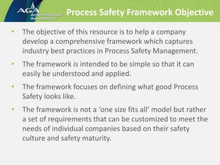 Process Safety Framework Objective
• The objective of this resource is to help a company
develop a comprehensive framework which captures
industry best practices in Process Safety Management.
• The framework is intended to be simple so that it can
easily be understood and applied.
• The framework focuses on defining what good Process
Safety looks like.
• The framework is not a ‘one size fits all’ model but rather
a set of requirements that can be customized to meet the
needs of individual companies based on their safety
culture and safety maturity.
 