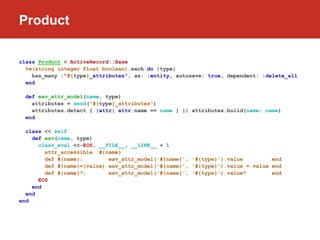 Product

class Product < ActiveRecord::Base
  %w(string integer float boolean).each do |type|
    has_many :"#{type}_attributes", as: :entity, autosave: true, dependent: :delete_all
  end

  def eav_attr_model(name, type)
    attributes = send("#{type}_attributes")
    attributes.detect { |attr| attr.name == name } || attributes.build(name: name)
  end

  class << self
    def eav(name, type)
      class_eval <<-EOS, __FILE__, __LINE__ + 1
        attr_accessible :#{name}
        def #{name};        eav_attr_model('#{name}', '#{type}').value         end
        def #{name}=(value) eav_attr_model('#{name}', '#{type}').value = value end
        def #{name}?;       eav_attr_model('#{name}', '#{type}').value?        end
      EOS
    end
  end
end
 