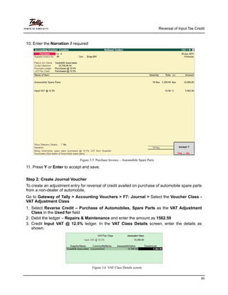 Reversal of Input Tax Credit



10. Enter the Narration if required




                              Figure 3.5 Purchase Invoice – Automobile Spare Parts

11. Press Y or Enter to accept and save.


Step 2: Create Journal Voucher
To create an adjustment entry for reversal of credit availed on purchase of automobile spare parts
from a non-dealer of automobile,
Go to Gateway of Tally > Accounting Vouchers > F7: Journal > Select the Voucher Class -
VAT Adjustment Class
1. Select Reverse Credit – Purchase of Automobiles, Spare Parts as the VAT Adjustment
   Class in the Used for field
2. Debit the ledger – Repairs & Maintenance and enter the amount as 1562.50
3. Credit Input VAT @ 12.5% ledger. In the VAT Class Details screen, enter the details as
   shown:




                                      Figure 3.6 VAT Class Details screen


                                                                                                               85
 