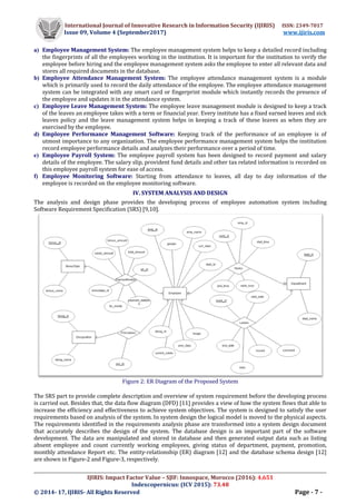 International Journal of Innovative Research in Information Security (IJIRIS) ISSN: 2349-7017
Issue 09, Volume 4 (September2017) www.ijiris.com
__________________________________________________________________________________________________
IJIRIS: Impact Factor Value – SJIF: Innospace, Morocco (2016): 4.651
Indexcopernicus: (ICV 2015): 73.48
© 2014- 17, IJIRIS- All Rights Reserved Page - 7 -
a) Employee Management System: The employee management system helps to keep a detailed record including
the fingerprints of all the employees working in the institution. It is important for the institution to verify the
employee before hiring and the employee management system asks the employee to enter all relevant data and
stores all required documents in the database.
b) Employee Attendance Management System: The employee attendance management system is a module
which is primarily used to record the daily attendance of the employee. The employee attendance management
system can be integrated with any smart card or fingerprint module which instantly records the presence of
the employee and updates it in the attendance system.
c) Employee Leave Management System: The employee leave management module is designed to keep a track
of the leaves an employee takes with a term or financial year. Every institute has a fixed earned leaves and sick
leaves policy and the leave management system helps in keeping a track of these leaves as when they are
exercised by the employee.
d) Employee Performance Management Software: Keeping track of the performance of an employee is of
utmost importance to any organization. The employee performance management system helps the institution
record employee performance details and analyzes their performance over a period of time.
e) Employee Payroll System: The employee payroll system has been designed to record payment and salary
details of the employee. The salary slip, provident fund details and other tax related information is recorded on
this employee payroll system for ease of access.
f) Employee Monitoring Software: Starting from attendance to leaves, all day to day information of the
employee is recorded on the employee monitoring software.
IV. SYSTEM ANALYSIS AND DESIGN
The analysis and design phase provides the developing process of employee automation system including
Software Requirement Specification (SRS) [9,10].
Figure 2: ER Diagram of the Proposed System
The SRS part to provide complete description and overview of system requirement before the developing process
is carried out. Besides that, the data flow diagram (DFD) [11] provides a view of how the system flows that able to
increase the efficiency and effectiveness to achieve system objectives. The system is designed to satisfy the user
requirements based on analysis of the system. In system design the logical model is moved to the physical aspects.
The requirements identified in the requirements analysis phase are transformed into a system design document
that accurately describes the design of the system. The database design is an important part of the software
development. The data are manipulated and stored in database and then generated output data such as listing
absent employee and count currently working employees, giving status of department, payment, promotion,
monthly attendance Report etc. The entity-relationship (ER) diagram [12] and the database schema design [12]
are shown in Figure-2 and Figure-3, respectively.
 