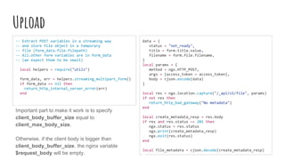 Upload
-- Extract POST variables in a streaming way
-- and store file object in a temporary
-- file (form_data.file.filepath)
-- All.other form variables are in form_data
-- (we expect them to be small)
local helpers = require("utils")
form_data, err = helpers.streaming_multipart_form()
if form_data == nil then
return_http_internal_server_error(err)
end
data = {
status = "not_ready",
title = form.title.value,
filename = form.file.filename,
}
local params = {
method = ngx.HTTP_POST,
args = {access_token = access_token},
body = cjson.encode(data)
}
local res = ngx.location.capture("/_api/v1/file", params)
if not res then
return_http_bad_gateway("No metadata")
end
local create_metadata_resp = res.body
if res and res.status ~= 201 then
ngx.status = res.status
ngx.print(create_metadata_resp)
ngx.exit(res.status)
end
local file_metadata = cjson.decode(create_metadata_resp)
Important part to make it work is to specify
client_body_buffer_size equal to
client_max_body_size.
Otherwise, if the client body is bigger than
client_body_buffer_size, the nginx variable
$request_body will be empty.
 