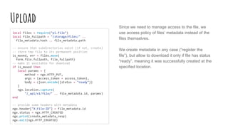 Upload
local filex = require("pl.file")
local file_fullpath = "/storage/files/" ..
file_metadata.hash .. file_metadata.path
-- ensure that subdirectories exist (if not, create)
-- store tmp file to its permanent position
is_moved, err = filex.move(
form.file.fullpath, file_fullpath)
-- make it available for download
if is_moved then
local params = {
method = ngx.HTTP_PUT,
args = {access_token = access_token},
body = cjson.encode({status = "ready"})
}
ngx.location.capture(
"/_api/v1/file/" .. file_metadata.id, params)
end
-- provide some headers with metadata
ngx.header["X-File-ID"] = file_metadata.id
ngx.status = ngx.HTTP_CREATED
ngx.print(create_metadata_resp)
ngx.exit(ngx.HTTP_CREATED)
Since we need to manage access to the file, we
use access policy of files’ metadata instead of the
files themselves.
We create metadata in any case (“register the
file”), but allow to download it only if file has status
“ready”, meaning it was successfully created at the
specified location.
 
