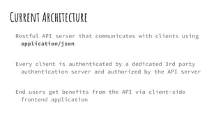 Current Architecture
Restful API server that communicates with clients using
application/json
Every client is authenticated by a dedicated 3rd party
authentication server and authorized by the API server
End users get benefits from the API via client-side
frontend application
 