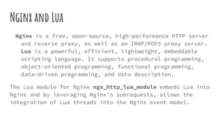 Nginx and Lua
Nginx is a free, open-source, high-performance HTTP server
and reverse proxy, as well as an IMAP/POP3 proxy server.
Lua is a powerful, efficient, lightweight, embeddable
scripting language. It supports procedural programming,
object-oriented programming, functional programming,
data-driven programming, and data description.
The Lua module for Nginx ngx_http_lua_module embeds Lua into
Nginx and by leveraging Nginx's subrequests, allows the
integration of Lua threads into the Nginx event model.
 