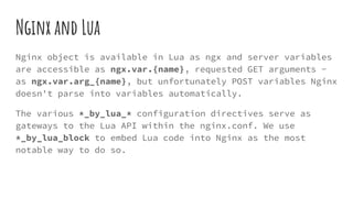 Nginx and Lua
Nginx object is available in Lua as ngx and server variables
are accessible as ngx.var.{name}, requested GET arguments -
as ngx.var.arg_{name}, but unfortunately POST variables Nginx
doesn't parse into variables automatically.
The various *_by_lua_* configuration directives serve as
gateways to the Lua API within the nginx.conf. We use
*_by_lua_block to embed Lua code into Nginx as the most
notable way to do so.
 