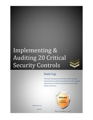 Implementing &
Auditing 20 Critical
Security Controls.
D e f e n s i a
2 0 1 2
Rafel Ivgi
This book introduces the 20 most critical security
controls that any CIO must implement in his network
environment in order to survive the current cyber-
attacks of this era.
 