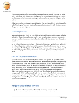 170 | P a g e
Controls assessments can be run as-needed or scheduled to occur regularly to ensure on going
policy compliance. Risk-based reports highlighting your most critical and most at-risk systems
provide executive-level summaries and supply the information necessary for taking corrective
actions.
Delta reports enable you to quickly and easily know what has changed on a system since the last
audit. This is a great "last step" in a compliance remediation project to verify that the necessary
changes have been put in place.
Vulnerability Scanning
takes a unique approach by not only providing the vulnerability alert content, but also including
actionable vulnerability templates that enable you to immediately assess your environment to
determine which systems are exposed to the vulnerability and which systems have already been
exploited.
As the vulnerability matures, AutoSync will automatically keep you apprised of any updates to
the vulnerability content and the vulnerability signature. Even though you may have prevented
the exploit, you should still periodically check for any regression to your system. Better yet, roll
the vulnerability signatures into your technical standards to optimize your policy compliance
efforts.
Patch and Configuration Management
Reduce the risks in your environment by being sure that your systems are up to date with the
latest vendor security patches. Secure Configuration Manager has the power to identify missing
patches on Windows, UNIX and Linux platforms. Moreover, Secure Configuration Manager
assists patch management efforts on Windows workstations and servers by assessing automatic
update settings and identifying patch installation failures and other events related to patch
deployments—all from a central console. Secure Configuration Manager enables you to
effectively remediate exceptions from policies by providing detailed recommendations and, in
many cases, the ability to take action directly from the console. Specifically, it enables users to
manage user and group accounts, modify security policies or change file and share permissions
directly from the console. Many actions can be taken directly in response to policy violations or
discovered vulnerabilities.
Mapping supported devices
 How can software inventory software help me manage network assets?
 