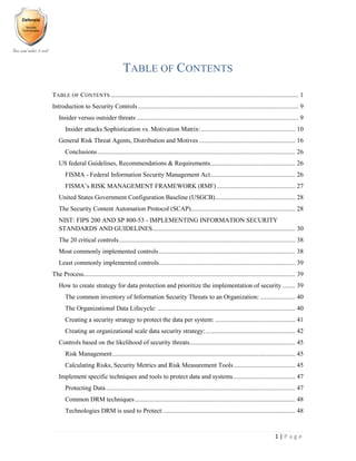 1 | P a g e
TABLE OF CONTENTS
TABLE OF CONTENTS ..................................................................................................................... 1
Introduction to Security Controls.................................................................................................... 9
Insider versus outsider threats ..................................................................................................... 9
Insider attacks Sophistication vs. Motivation Matrix:........................................................... 10
General Risk Threat Agents, Distribution and Motives ............................................................ 16
Conclusions ........................................................................................................................... 26
US federal Guidelines, Recommendations & Requirements..................................................... 26
FISMA - Federal Information Security Management Act..................................................... 26
FISMA’s RISK MANAGEMENT FRAMEWORK (RMF)................................................. 27
United States Government Configuration Baseline (USGCB).................................................. 28
The Security Content Automation Protocol (SCAP)................................................................. 28
NIST: FIPS 200 AND SP 800-53 - IMPLEMENTING INFORMATION SECURITY
STANDARDS AND GUIDELINES......................................................................................... 30
The 20 critical controls.............................................................................................................. 38
Most commonly implemented controls..................................................................................... 38
Least commonly implemented controls..................................................................................... 39
The Process.................................................................................................................................... 39
How to create strategy for data protection and prioritize the implementation of security ........ 39
The common inventory of Information Security Threats to an Organization: ...................... 40
The Organizational Data Lifecycle: ...................................................................................... 40
Creating a security strategy to protect the data per system: .................................................. 41
Creating an organizational scale data security strategy:........................................................ 42
Controls based on the likelihood of security threats.................................................................. 45
Risk Management.................................................................................................................. 45
Calculating Risks, Security Metrics and Risk Measurement Tools ...................................... 45
Implement specific techniques and tools to protect data and systems....................................... 47
Protecting Data...................................................................................................................... 47
Common DRM techniques.................................................................................................... 48
Technologies DRM is used to Protect:.................................................................................. 48
 