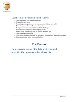39 | P a g e
Least commonly implemented controls
1. Protect equipment from unauthorized access
2. Secure offices and rooms
3. Secure the physical perimeter of the organization’s buildings (internally)
4. Track the location of removable computer media
5. Manage visitor access to secure areas within the buildings
6. Measure security compliance at a third-party facility
7. Restrict access to the facility from the delivery or loading area
8. Protect unattended equipment
9. Apply digital signatures to protect the authenticity and integrity of electronic information
10. Detect unauthorized access to physical facilities
The Process
How to create strategy for data protection and
prioritize the implementation of security
 