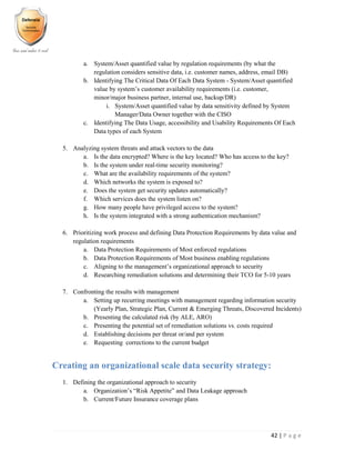 42 | P a g e
a. System/Asset quantified value by regulation requirements (by what the
regulation considers sensitive data, i.e. customer names, address, email DB)
b. Identifying The Critical Data Of Each Data System - System/Asset quantified
value by system’s customer availability requirements (i.e. customer,
minor/major business partner, internal use, backup/DR)
i. System/Asset quantified value by data sensitivity defined by System
Manager/Data Owner together with the CISO
c. Identifying The Data Usage, accessibility and Usability Requirements Of Each
Data types of each System
5. Analyzing system threats and attack vectors to the data
a. Is the data encrypted? Where is the key located? Who has access to the key?
b. Is the system under real-time security monitoring?
c. What are the availability requirements of the system?
d. Which networks the system is exposed to?
e. Does the system get security updates automatically?
f. Which services does the system listen on?
g. How many people have privileged access to the system?
h. Is the system integrated with a strong authentication mechanism?
6. Prioritizing work process and defining Data Protection Requirements by data value and
regulation requirements
a. Data Protection Requirements of Most enforced regulations
b. Data Protection Requirements of Most business enabling regulations
c. Aligning to the management’s organizational approach to security
d. Researching remediation solutions and determining their TCO for 5-10 years
7. Confronting the results with management
a. Setting up recurring meetings with management regarding information security
(Yearly Plan, Strategic Plan, Current & Emerging Threats, Discovered Incidents)
b. Presenting the calculated risk (by ALE, ARO)
c. Presenting the potential set of remediation solutions vs. costs required
d. Establishing decisions per threat or/and per system
e. Requesting corrections to the current budget
Creating an organizational scale data security strategy:
1. Defining the organizational approach to security
a. Organization’s “Risk Appetite” and Data Leakage approach
b. Current/Future Insurance coverage plans
 