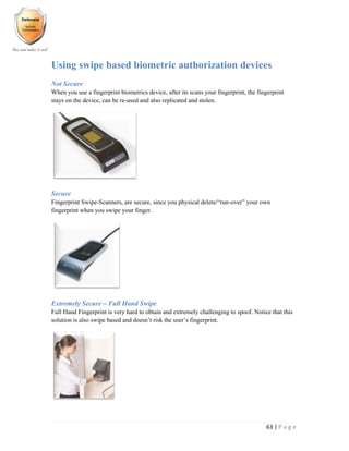 63 | P a g e
Using swipe based biometric authorization devices
Not Secure
When you use a fingerprint biometrics device, after its scans your fingerprint, the fingerprint
stays on the device, can be re-used and also replicated and stolen.
Secure
Fingerprint Swipe-Scanners, are secure, since you physical delete/“run-over” your own
fingerprint when you swipe your finger.
Extremely Secure – Full Hand Swipe
Full Hand Fingerprint is very hard to obtain and extremely challenging to spoof. Notice that this
solution is also swipe based and doesn’t risk the user’s fingerprint.
 
