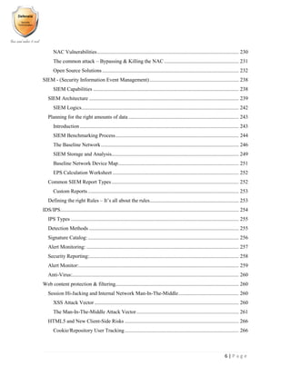6 | P a g e
NAC Vulnerabilities............................................................................................................ 230
The common attack – Bypassing & Killing the NAC......................................................... 231
Open Source Solutions ........................................................................................................ 232
SIEM - (Security Information Event Management).................................................................... 238
SIEM Capabilities ............................................................................................................... 238
SIEM Architecture .................................................................................................................. 239
SIEM Logics........................................................................................................................ 242
Planning for the right amounts of data .................................................................................... 243
Introduction ......................................................................................................................... 243
SIEM Benchmarking Process.............................................................................................. 244
The Baseline Network......................................................................................................... 246
SIEM Storage and Analysis................................................................................................. 249
Baseline Network Device Map............................................................................................ 251
EPS Calculation Worksheet ................................................................................................ 252
Common SIEM Report Types................................................................................................. 252
Custom Reports ................................................................................................................... 253
Defining the right Rules – It’s all about the rules.................................................................... 253
IDS/IPS........................................................................................................................................ 254
IPS Types ................................................................................................................................ 255
Detection Methods .................................................................................................................. 255
Signature Catalog:................................................................................................................... 256
Alert Monitoring: .................................................................................................................... 257
Security Reporting:.................................................................................................................. 258
Alert Monitor:.......................................................................................................................... 259
Anti-Virus:............................................................................................................................... 260
Web content protection & filtering.............................................................................................. 260
Session Hi-Jacking and Internal Network Man-In-The-Middle.............................................. 260
XSS Attack Vector .............................................................................................................. 260
The Man-In-The-Middle Attack Vector.............................................................................. 261
HTML5 and New Client-Side Risks ....................................................................................... 266
Cookie/Repository User Tracking....................................................................................... 266
 