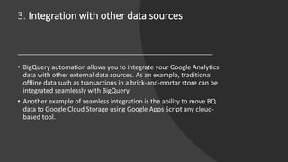 3. Integration with other data sources
• BigQuery automation allows you to integrate your Google Analytics
data with other external data sources. As an example, traditional
offline data such as transactions in a brick-and-mortar store can be
integrated seamlessly with BigQuery.
• Another example of seamless integration is the ability to move BQ
data to Google Cloud Storage using Google Apps Script any cloud-
based tool.
 