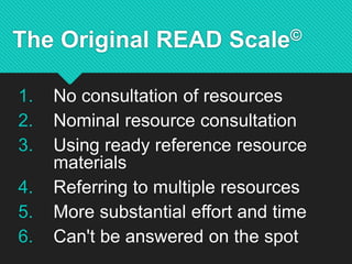 The Original READ Scale©
1. No consultation of resources
2. Nominal resource consultation
3. Using ready reference resource
materials
4. Referring to multiple resources
5. More substantial effort and time
6. Can't be answered on the spot
 