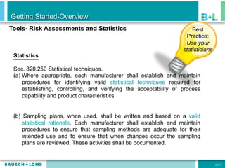 Getting Started-Overview
Tools- Risk Assessments and Statistics                                  Best
                                                                      Practice:
                                                                     Use your
                                                                    statisticians
 Statistics

 Sec. 820.250 Statistical techniques.
 (a)  Where appropriate, each manufacturer shall establish and maintain
      procedures for identifying valid statistical techniques required for
      establishing, controlling, and verifying the acceptability of process
      capability and product characteristics.


 (b) Sampling plans, when used, shall be written and based on a valid
     statistical rationale. Each manufacturer shall establish and maintain
     procedures to ensure that sampling methods are adequate for their
     intended use and to ensure that when changes occur the sampling
     plans are reviewed. These activities shall be documented.


                                                                                    [ 10 ]
 