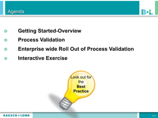 Agenda



£    Getting Started-Overview
£    Process Validation
£    Enterprise wide Roll Out of Process Validation
£    Interactive Exercise


                             Look out for
                                 the
                                Best
                              Practice




                                                       [2]
 