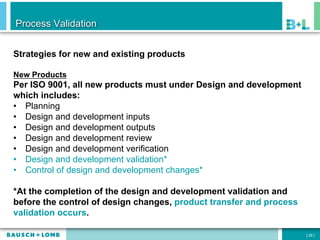 Process Validation


Strategies for new and existing products

New Products
Per ISO 9001, all new products must under Design and development
which includes:
•  Planning
•  Design and development inputs
•  Design and development outputs
•  Design and development review
•  Design and development verification
•  Design and development validation*
•  Control of design and development changes*

*At the completion of the design and development validation and
before the control of design changes, product transfer and process
validation occurs.

                                                                     [ 26 ]
 