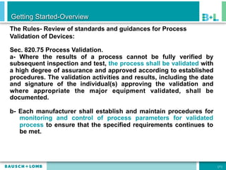 Getting Started-Overview
The Rules- Review of standards and guidances for Process
Validation of Devices:

Sec. 820.75 Process Validation.
a- Where the results of a process cannot be fully verified by
subsequent inspection and test, the process shall be validated with
a high degree of assurance and approved according to established
procedures. The validation activities and results, including the date
and signature of the individual(s) approving the validation and
where appropriate the major equipment validated, shall be
documented.

b- Each manufacturer shall establish and maintain procedures for
   monitoring and control of process parameters for validated
   process to ensure that the specified requirements continues to
   be met.




                                                                        [7]
 