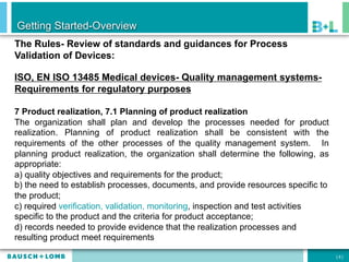 Getting Started-Overview
The Rules- Review of standards and guidances for Process
Validation of Devices:

ISO, EN ISO 13485 Medical devices- Quality management systems-
Requirements for regulatory purposes

7 Product realization, 7.1 Planning of product realization
The organization shall plan and develop the processes needed for product
realization. Planning of product realization shall be consistent with the
requirements of the other processes of the quality management system. In
planning product realization, the organization shall determine the following, as
appropriate:
a) quality objectives and requirements for the product;
b) the need to establish processes, documents, and provide resources specific to
the product;
c) required verification, validation, monitoring, inspection and test activities
specific to the product and the criteria for product acceptance;
d) records needed to provide evidence that the realization processes and
resulting product meet requirements

                                                                                   [8]
 