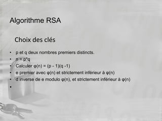 Algorithme RSA
• p et q deux nombres premiers distincts.
• n = p*q
• Calculer φ(n) = (p - 1)(q -1)
• e premier avec φ(n) et strictement inférieur à φ(n)
• d inverse de e modulo φ(n), et strictement inférieur à φ(n)
•
Choix des clés
 