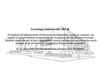 Cronología Histórica del I.M.P.M.   El Instituto de Mejoramiento Profesional del Magisterio, desde su creación, ha jugado un papel histórico fundamental en la preparación del Recurso Humano Docente requerido por el país, alcanzando nuevas perspectivas al integrarse como Instituto de la Universidad Pedagógica Experimental Libertador. En su desarrollo histórico se pueden destacar seis (6) etapas:  