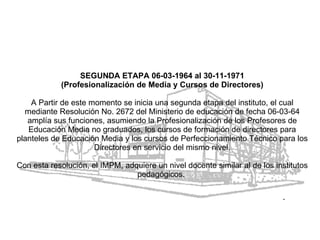 SEGUNDA ETAPA 06-03-1964 al 30-11-1971 (Profesionalización de Media y Cursos de Directores) A Partir de este momento se inicia una segunda etapa del instituto, el cual mediante Resolución No. 2672 del Ministerio de educación de fecha 06-03-64 amplía sus funciones, asumiendo la Profesionalización de los Profesores de Educación Media no graduados, los cursos de formación de directores para planteles de Educación Media y los cursos de Perfeccionamiento Técnico para los Directores en servicio del mismo nivel. Con esta resolución, el IMPM, adquiere un nivel docente similar al de los institutos pedagógicos.  