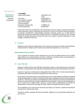 Declaración
de Importación
Instrucciones de
diligenciamiento
30
4. VOLUMEN
1 galón (USA líquido) 0,003785412 m3
3,781
1 pie cúbico 0,02831685 m3
1 pie cuadrado (madera) 0,002359737 m3
1 pinta (USA líquida) 0,0004731765 m3
1 barril de petróleo
(42 galones líquidos USA) 0,1589873 m3
1 onza líquida (USA) 0,029573531
Cuando las mercancías correspondan a los denominados set o kits, juegos o conjunto que contienen
varias mercancías, piezas o elementos que conforman un todo en una misma unidad de empaque,
por ejemplo, herramientas o instrumentales, botiquines, estuches, juegos, etc., se debe tener en
cuenta que el código de unidad física (Casilla 76) será "u" (Unidades o artículos) y en la cantidad
(Casilla 77) deberá relacionarse el número de sets o kits, juegos o conjuntos declarados y no las
unidades contenidas de cada uno.
77. Cantidad
Registre el número total de unidades físicas de la mercancía contenida en los bultos correspondientes
a esta declaración. Diligencie esta casilla con dos decimales separados con una coma (,).
Determinación del valor en aduana
Con el propósito de brindar mayores elementos de juicio para el diligenciamiento de las casillas
relacionadas con la determinación del Valor en Aduana, consulte la parte correspondiente al
diligenciamiento del formulario Declaración Andina del Valor.
78. Valor FOB USD
Indique en dólares USD el valor FOB (No incluye fletes, seguros u otros gastos) para la mercancía
declarada, correspondiente a la subpartida arancelaria para la cual se está suministrando información.
Cuando se negocia en condiciones de entrega diferentes a FOB o FCA, se harán las estimaciones
necesarias para obtener el valor de la negociación en estos términos.
En el evento en que la facturación se haya efectuado en una moneda diferente al dólar de los Estados
Unidos de Norteamérica, se hará la conversión a esta última, aplicando el tipo de cambio al dólar de
los EE.UU. informado por el Banco de la República el último día hábil de la semana inmediatamente
anterior a la cual se presenta y acepta la declaración de importación. Cuando se haya negociado un
tipo de cambio fijo, se aplicará éste, siempre y cuando medie la presentación del contrato de
compraventa o el documento que haga sus veces, donde se estipule dicho tipo de cambio.
No es obligatorio que el valor de las mercancías que figure en la licencia o registro de importación
coincida con el valor de esta casilla.
Cuando los valores contengan fracciones decimales, diligencie con dos decimales separados por
una coma (,).
 